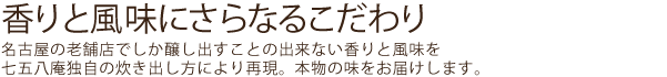 香りと風味にさらなるこだわり。名古屋の老舗店でしか醸し出すことの出来ない香りと風味を七五八庵独自の炊き出し方により再現。