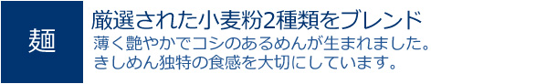 厳選された小麦粉2種類をブレンド。薄く艶やかでコシのあるめんが生まれました。きしめん独特の食感を大切にしています。